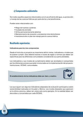 84
c) Componentes ambientales
Son todos aquellos aspectos relacionados con el uso eficiente del agua, su protección
y manejo de las cuencas hídricas por parte de los y las beneficiarias.
Pueden estar relacionados con:
• Riego de huertas o jardines
• Cuidado de animales
• Grifos permanentemente abiertos
• Mantenimiento de conexión y accesorios intra domiciliarios
• Inexistencia de un plan de manejo para la cuenca hídrica.
Resaltando experiencias
Indicadores para los tres componentes
Desde el inicio de un proyecto es importante definir metas, indicadores y niveles que
se quieren cumplir. Esto debería hacerse a través de reglas o normas que deben ser
específicas para las diferentes comunidades considerando sus particularidades.
Los indicadores y sus niveles de cumplimiento deben ser acordados o compartidos
por los diferentes actores que están involucrados en la implementación del proyecto:
instituciones, OCSAS, comunidades.
El establecimiento de los indicadores debe ser claro y creativo.
Los que siguen son algunos indicadores adaptados de evaluación participativa sobre
sostenibilidad realizadas en Ecuador y Bolivia. Los niveles deseados que aparecen
en la última columna, deben ser vistos solo como ejemplos. En la realidad deben ser
discutidos y concertados por cada OCSAS.
 