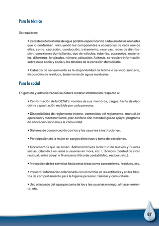87
Para lo técnico
Se requieren:
• Catastros del sistema de agua potable especificando cada una de las unidades
que lo conforman, incluyendo los componentes y accesorios de cada una de
ellas, como: captación, conducción, tratamiento, reservas, redes de distribu-
ción, conexiones domiciliarias, tipo de válvulas, tuberías, accesorios, materia-
les, diámetros, longitudes, número, ubicación. Además, se requiere información
sobre cada socio y socia y los detalles de la conexión domiciliaria
• Catastro de saneamiento es la disponibilidad de letrina o servicio sanitario,
disposición de residuos, tratamiento de aguas residuales.
Para lo social
En gestión y administración se deberá recabar información respecto a:
• Conformación de la OCSAS: nombre de sus miembros, cargos, fecha de elec-
ción y capacitación recibida por cada persona.
• Disponibilidad de reglamento interno, contenidos del reglamento, manual de
operación y mantenimiento, plan tarifario con metodología de apoyo, programa
de educación sanitaria a la comunidad.
• Sistema de comunicación con los y las usuarias e instituciones.
• Participación de la mujer en cargos directivos y toma de decisiones.
• Documentos que se llevan: Administrativos (solicitud de nuevos y nuevas
socias, citación a usuarios y usuarias en mora, etc.), técnicos (control de cloro
residual, entre otros) y financieros (libro de contabilidad, recibos, etc.).
• Proyección de los servicios hacia otras áreas como saneamiento, residuos, etc.
• Impacto: información relacionada con el cambio en las actitudes y en los hábi-
tos de comportamiento para la higiene personal, familiar y comunitaria.
• Uso adecuado del agua por parte de los y las usuarias en riego, almacenamien-
to, etc.
 