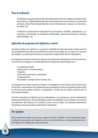 88
Para lo ambiental
• Se deberá recoger información principalmente sobre el cuidado y preservación
de la fuente. Disponibilidad del plan de manejo de la microcuenca, protección
sanitaria, obras físicas de protección como reforestación, diques, muros secos,
cunetas, etc.
• Ofrecer la capacitación del personal comunitario: OCSAS, operadores, co-
misiones, comunidad en aspectos ambientales, área de protección, eventos
desarrollados, etc.
Aplicación de programas de vigilancia y control
Al aplicar el plan de vigilancia y control en realidad se está evaluando la ejecución de
los procedimientos para que la OCSAS funcione como debe ser y ofrezca un servicio
de calidad. La evaluación se hace a través del cumplimiento de los indicadores.
El catastro se realiza mientras se ejecuta la evaluación participativa en la que enfoca-
mos en forma integral y multidisciplinaria los aspectos relacionados con:
• La administración
• Operación y mantenimiento
• Gestión
• Educación sanitaria y ambiental
• Capacitación
• Cuidado y manejo de las fuentes, etc.
La evaluación es labor continua, integral, investigativa y preventiva, pues lo que hace
es tipificar, caracterizar los problemas que se presentan o los que podrían presentarse
en el futuro para poder evitarlos o superarlos, a través de una labor conjunta con el
ente administrador.
En esta evaluación se determinan los indicadores y se comparan con los indicadores
básicos de referencia. Si los indicadores están cumpliendo con los básicos se hace la
actualización del catastro. En cambio, si eso no se cumple, es necesario determinar
los temas en los que habrá capacitación específica.
Por ejemplo:
Si la evaluación determina que se requiere mayor cuidado en las fuentes de agua,
tendremos que pensar en capacitar a los y las funcionarias y a las personas de la co-
munidad en el cuidado de la microcuenca.
 