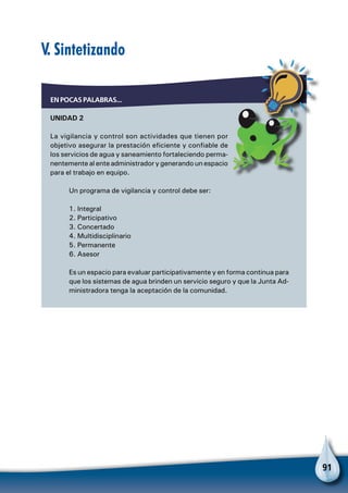 91
V. Sintetizando
EN POCAS PALABRAS...
UNIDAD 2
La vigilancia y control son actividades que tienen por
objetivo asegurar la prestación eficiente y confiable de
los servicios de agua y saneamiento fortaleciendo perma-
nentemente al ente administrador y generando un espacio
para el trabajo en equipo.
Un programa de vigilancia y control debe ser:
1. Integral
2. Participativo
3. Concertado
4. Multidisciplinario
5. Permanente
6. Asesor
Es un espacio para evaluar participativamente y en forma continua para
que los sistemas de agua brinden un servicio seguro y que la Junta Ad-
ministradora tenga la aceptación de la comunidad.
 
