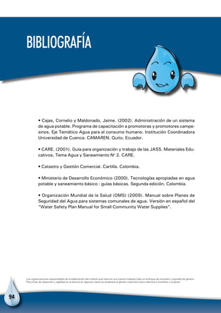94
Bibliografía
• Cajas, Cornelio y Maldonado, Jaime. (2002). Administración de un sistema
de agua potable. Programa de capacitación a promotoras y promotores campe-
sinos. Eje Temático Agua para el consumo humano. Institución Coordinadora
Universidad de Cuenca. CAMAREN. Quito, Ecuador.
• CARE. (2001). Guía para organización y trabajo de las JASS. Materiales Edu-
cativos, Tema Agua y Saneamiento No
2. CARE.
• Catastro y Gestión Comercial. Cartilla. Colombia.
• Ministerio de Desarrollo Económico (2000). Tecnologías apropiadas en agua
potable y saneamiento básico : guías básicas. Segunda edición. Colombia.
• Organización Mundial de la Salud (OMS) (2009). Manual sobre Planes de
Seguridad del Agua para sistemas comunales de agua. Versión en español del
“Water Safety Plan Manual for Small Community Water Supplies”.
Las organizaciones responsables de la elaboración del módulo que tiene en sus manos trabajan bajo un enfoque de inclusión y equidad de género.
Para fines de redacción y agilidad en la lectura en algunos casos se empleará el género masculino para referirse a hombres y mujeres.
 