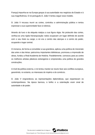 França) impunha-se na Europa graças à sua autoridade nos negócios do Estado e à
sua magnificência. O rei português D. João V tentou seguir esse modelo.
D. João V recusou reunir as cortes, controlou a administração pública e tentou
expressar a sua superioridade face à nobreza.
Através do luxo e da etiqueta realçou a sua figura régia. No protocolo das cortes,
verifica-se uma rígida hierarquização: todos ocupavam um lugar definido de acordo
com o seu título ou cargo; o rei era o centro das atenças e o centro do poder,
ocupando o lugar central.
O monarca, de forma a consolidar a sua grandeza, aplicou uma política de mecenato
das artes e das letras: patrocinou importantes bibliotecas, promoveu a impressão de
obras, fundou a Real Academia de História. Paralelamente, convocou para as cortes
os melhores artistas plásticos estrangeiros e empreendeu uma política de grandes
construções.
A nível da política externa, o rei tentou manter-se neutro face aos conflitos europeus,
garantindo, no entanto, os interesses do império e do comércio.
D. João V engrandeceu as representações diplomáticas, que espantavam os
contemporâneos. Na época barroca, o brilho e a ostentação eram sinal de
autoridade e de poder.
Descarregado por Tânia Marques André (taniamarquesandre@gmail.com)
lOMoARcPSD|19666332
 