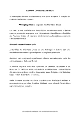 EUROPA DOS PARLAMENTOS
As monarquias absolutas consolidavam-se nos países europeus, à exceção das
Províncias Unidas e da Inglaterra.
Afirmação política da burguesia nas Províncias Unidas
Em 1568, as sete províncias dos países baixos revoltaram-se contra o domínio
espanhol, originando uma guerra pela independência. Consolidou-se a República
das Províncias Unidas, sob o signo da tolerância religiosa, liberdade de pensamento
e do valor do indivíduo.
Burguesia nas estruturas do poder
A República das Províncias Unidas era uma federação de Estados com uma
estrutura descentralizada, o que multiplicava os cargos de governação.
Os nobres eram responsáveis pelas funções militares, nomeadamente a chefia dos
exércitos (cargo de Stathouder-Geral).
As famílias burguesas mais ricas dominavam os conselhos das cidades e das
províncias. Os chefes de família dedicavam-se às magistraturas, constituindo uma
elite governante, onde os membros tinham poder quase ilimitado a nível da justiça,
fisco e controlo de atividades económicas.
A elite burguesa assumia a condução dos destinos da Província da Holanda e,
consequentemente, de toda a República. A Holanda elegia o Grande Pensionário, o
supremo magistrado executivo.
Descarregado por Tânia Marques André (taniamarquesandre@gmail.com)
lOMoARcPSD|19666332
 