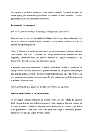 No entanto, a república tornou-se numa ditadura quando Cromwell, incapaz de
tolerar oposições, encerrou o parlamento e titulou-se de Lord Protector, com um
governo pessoal e profundamente repressivo.
Restauração da monarquia
Em 1658, Cromwell morreu e a monarquia foi restaurada por Carlos II.
Durante o seu reinado, as liberdades individuais dos ingleses foram reforçadas por
vários documentos, nomeadamente o Habeas Corpus (1679), uma lei que limita os
abusos dos agentes judiciais.
Jaime II, abertamente católico e autoritário, sucedeu ao trono e deixou os ingleses
descontentes. Em 1688, Guilherme de Orange desembarcou triunfalmente, em
Inglaterra, juntamente com um exército defensor da religião protestante e do
Parlamento. Jaime II, sem apoios, abandonou o país.
A Glorious Revolution consolidou o regime parlamentar. Maria e Guilherme de
Orange foram coroados soberanos e juraram respeitar os princípios da Declaração
dos Direitos. Este documento, defensor da liberdade individual e da não interferência
dos monarcas nas decisões parlamentares, foi reforçado com a abolição da censura
e o direito de livre reunião.
Assim, em Inglaterra, o governo é dividido pelo Parlamento e pelo rei.
Locke e a justificação do parlamentarismo
As revoluções inglesas inspiraram ao filósofo John Locke um Tratado do Governo
Civil, no qual defende que os homens nascem livres e iguais, e só a sua vontade os
submete ao governo de outrem. O poder resulta de um contrato entre os governados
e os governantes. Para John Lock, é do povo que surge a autoridade política,
contrariando a ideia de origem divina do poder.
Descarregado por Tânia Marques André (taniamarquesandre@gmail.com)
lOMoARcPSD|19666332
 