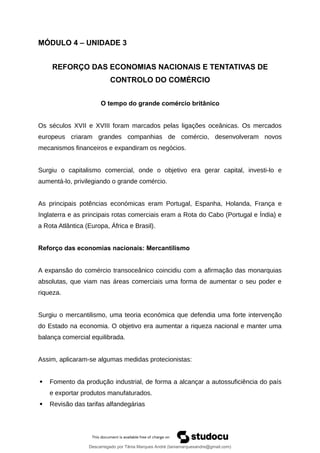 MÓDULO 4 – UNIDADE 3
REFORÇO DAS ECONOMIAS NACIONAIS E TENTATIVAS DE
CONTROLO DO COMÉRCIO
O tempo do grande comércio britânico
Os séculos XVII e XVIII foram marcados pelas ligações oceânicas. Os mercados
europeus criaram grandes companhias de comércio, desenvolveram novos
mecanismos financeiros e expandiram os negócios.
Surgiu o capitalismo comercial, onde o objetivo era gerar capital, investi-lo e
aumentá-lo, privilegiando o grande comércio.
As principais potências económicas eram Portugal, Espanha, Holanda, França e
Inglaterra e as principais rotas comerciais eram a Rota do Cabo (Portugal e Índia) e
a Rota Atlântica (Europa, África e Brasil).
Reforço das economias nacionais: Mercantilismo
A expansão do comércio transoceânico coincidiu com a afirmação das monarquias
absolutas, que viam nas áreas comerciais uma forma de aumentar o seu poder e
riqueza.
Surgiu o mercantilismo, uma teoria económica que defendia uma forte intervenção
do Estado na economia. O objetivo era aumentar a riqueza nacional e manter uma
balança comercial equilibrada.
Assim, aplicaram-se algumas medidas protecionistas:
 Fomento da produção industrial, de forma a alcançar a autossuficiência do país
e exportar produtos manufaturados.
 Revisão das tarifas alfandegárias
Descarregado por Tânia Marques André (taniamarquesandre@gmail.com)
lOMoARcPSD|19666332
 