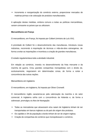  Incremento e reorganização do comércio externo, proporcionar mercados de
matérias-primas e de colocação de produtos manufaturados.
A aplicação destas medidas, embora comuns a todas as políticas mercantilistas,
variam consoante os países que as utilizaram.
Mercantilismo em França
O mercantilismo, em França, foi imposto por Colbert (ministro de Luís XIV).
A prioridade de Colbert foi o desenvolvimento das manufaturas. Introduziu novas
indústrias, recorrendo à importação de técnicas e mão-de-obra estrangeiras, de
forma a evitar as importações e incentivou a criação de grandes manufaturas.
O estado regulamentava toda a atividade industrial.
Em relação ao comércio, investiu no desenvolvimento da frota mercante e da
marinha de guerra. Criou grandes companhias monopolistas com o direito de,
exclusivamente, negociarem em determinadas zonas, de forma a evitar a
concorrência das outras nações.
Mercantilismo em Inglaterra
O mercantilismo, em Inglaterra, foi imposto por Oliver Cronwell.
O mercantilismo inglês caracteriza-se pela valorização da marinha e do setor
comercial. A Inglaterra sofria com a concorrência da Holanda e, de forma a
sobressair, promulgou os Atos de Navegação:
 Todas as mercadorias que atravessem e/ou saiam de Inglaterra tinham de ser
transportadas em barcos ingleses ou do país de origem dos produtos.
 Os capitães e 3⁄4 da população a bordo tinham de ser de origem inglesa.
 Criação de companhias de comércio que monopolizavam o comércio.
Descarregado por Tânia Marques André (taniamarquesandre@gmail.com)
lOMoARcPSD|19666332
 