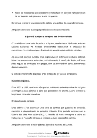  Todos os mercadores que quisessem comercializar em colónias inglesas tinham
de ser ingleses e de pertencer a uma companhia.
De forma a reforçar o seu crescimento, aplicou uma política de expansão territorial.
A Inglaterra tornou-se a principal potência económica internacional.
Equilíbrio europeu e a disputa das áreas coloniais
O comércio era uma fonte de poderio e riqueza, conduzindo a rivalidades entre os
Estados Europeus. As medidas protecionistas bloqueavam a circulação de
mercadorias no circuito europeu, desviando as atenções para as áreas coloniais.
As áreas sob domínio europeu eram exploradas em sistema de exclusivo colonial,
isto é, os seus recursos pertenciam, exclusivamente, à metrópole. Assim, o Estado
podia regular as produções e os preços, sem se preocuparem com a concorrência
dos outros países.
O comércio marítimo foi disputado entre a Holanda, a França e a Inglaterra.
Holanda e Inglaterra
Entre 1651 e 1689, ocorreram três guerras. A Holanda saiu derrotada e foi obrigada
a entregar as suas colónias e parte das possessões no oriente. Assim, terminou a
hegemonia comercial holandesa.
Rivalidade anglo-francesa
Entre 1689 e 1763, ocorreram uma série de conflitos por questões de territórios,
mercados e abastecimento de produtos coloniais. Este período terminou com a
Guerra dos Sete Anos (1756-1763). O Tratado de Paris consagrou a vitória da
Inglaterra e a França foi obrigada a entregar as suas possessões na Índia.
A Inglaterra tornou-se a maior potência colonial e marítima da Europa.
Descarregado por Tânia Marques André (taniamarquesandre@gmail.com)
lOMoARcPSD|19666332
 