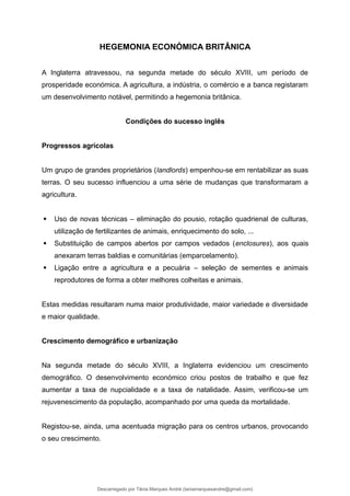 HEGEMONIA ECONÓMICA BRITÂNICA
A Inglaterra atravessou, na segunda metade do século XVIII, um período de
prosperidade económica. A agricultura, a indústria, o comércio e a banca registaram
um desenvolvimento notável, permitindo a hegemonia britânica.
Condições do sucesso inglês
Progressos agrícolas
Um grupo de grandes proprietários (landlords) empenhou-se em rentabilizar as suas
terras. O seu sucesso influenciou a uma série de mudanças que transformaram a
agricultura.
 Uso de novas técnicas – eliminação do pousio, rotação quadrienal de culturas,
utilização de fertilizantes de animais, enriquecimento do solo, ...
 Substituição de campos abertos por campos vedados (enclosures), aos quais
anexaram terras baldias e comunitárias (emparcelamento).
 Ligação entre a agricultura e a pecuária – seleção de sementes e animais
reprodutores de forma a obter melhores colheitas e animais.
Estas medidas resultaram numa maior produtividade, maior variedade e diversidade
e maior qualidade.
Crescimento demográfico e urbanização
Na segunda metade do século XVIII, a Inglaterra evidenciou um crescimento
demográfico. O desenvolvimento económico criou postos de trabalho e que fez
aumentar a taxa de nupcialidade e a taxa de natalidade. Assim, verificou-se um
rejuvenescimento da população, acompanhado por uma queda da mortalidade.
Registou-se, ainda, uma acentuada migração para os centros urbanos, provocando
o seu crescimento.
Descarregado por Tânia Marques André (taniamarquesandre@gmail.com)
lOMoARcPSD|19666332
 
