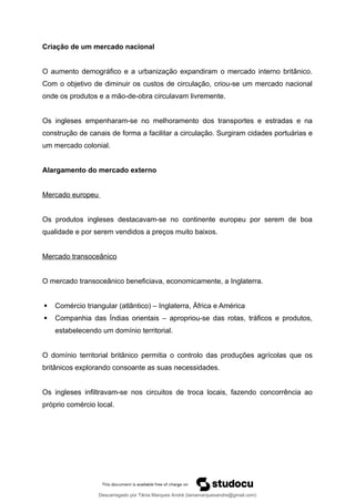 Criação de um mercado nacional
O aumento demográfico e a urbanização expandiram o mercado interno britânico.
Com o objetivo de diminuir os custos de circulação, criou-se um mercado nacional
onde os produtos e a mão-de-obra circulavam livremente.
Os ingleses empenharam-se no melhoramento dos transportes e estradas e na
construção de canais de forma a facilitar a circulação. Surgiram cidades portuárias e
um mercado colonial.
Alargamento do mercado externo
Mercado europeu
Os produtos ingleses destacavam-se no continente europeu por serem de boa
qualidade e por serem vendidos a preços muito baixos.
Mercado transoceânico
O mercado transoceânico beneficiava, economicamente, a Inglaterra.
 Comércio triangular (atlântico) – Inglaterra, África e América
 Companhia das Índias orientais – apropriou-se das rotas, tráficos e produtos,
estabelecendo um domínio territorial.
O domínio territorial britânico permitia o controlo das produções agrícolas que os
britânicos explorando consoante as suas necessidades.
Os ingleses infiltravam-se nos circuitos de troca locais, fazendo concorrência ao
próprio comércio local.
Descarregado por Tânia Marques André (taniamarquesandre@gmail.com)
lOMoARcPSD|19666332
 