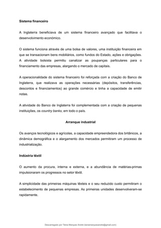 Sistema financeiro
A Inglaterra beneficiava de um sistema financeiro avançado que facilitava o
desenvolvimento económico.
O sistema funciona através de uma bolsa de valores, uma instituição financeira em
que se transacionam bens mobiliários, como fundos do Estado, ações e obrigações.
A atividade bolsista permitiu canalizar as poupanças particulares para o
financiamento das empresas, alargando o mercado de capitais.
A operacionalidade do sistema financeiro foi reforçada com a criação do Banco de
Inglaterra, que realizava as operações necessárias (depósitos, transferências,
descontos e financiamentos) ao grande comércio e tinha a capacidade de emitir
notas.
A atividade do Banco de Inglaterra foi complementada com a criação de pequenas
instituições, os country banks, em todo o país.
Arranque industrial
Os avanços tecnológicos e agrícolas, a capacidade empreendedora dos britânicos, a
dinâmica demográfica e o alargamento dos mercados permitiram um processo de
industrialização.
Indústria têxtil
O aumento da procura, interna e externa, e a abundância de matérias-primas
impulsionaram os progressos no setor têxtil.
A simplicidade das primeiras máquinas têxteis e o seu reduzido custo permitiram o
estabelecimento de pequenas empresas. As primeiras unidades desenvolveram-se
rapidamente.
Descarregado por Tânia Marques André (taniamarquesandre@gmail.com)
lOMoARcPSD|19666332
 