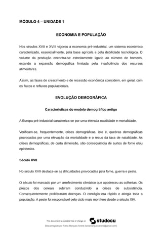 MÓDULO 4 – UNIDADE 1
ECONOMIA E POPULAÇÃO
Nos séculos XVII e XVIII vigorou a economia pré-industrial, um sistema económico
caracterizado, essencialmente, pela base agrícola e pela debilidade tecnológica. O
volume da produção encontra-se estreitamente ligado ao número de homens,
estando a expansão demográfica limitada pela insuficiência dos recursos
alimentares.
Assim, as fases de crescimento e de recessão económica coincidem, em geral, com
os fluxos e refluxos populacionais.
EVOLUÇÃO DEMOGRÁFICA
Características do modelo demográfico antigo
A Europa pré-industrial caracteriza-se por uma elevada natalidade e mortalidade.
Verificam-se, frequentemente, crises demográficas, isto é, quebras demográficas
provocadas por uma elevação da mortalidade e o recuo da taxa de natalidade. As
crises demográficas, de curta dimensão, são consequência de surtos de fome e/ou
epidemias.
Século XVII
No século XVII destaca-se as dificuldades provocadas pela fome, guerra e peste.
O século foi marcado por um arrefecimento climático que apodreceu as colheitas. Os
preços dos cereais subiram conduzindo a crises de subsistência.
Consequentemente proliferaram doenças. O contágio era rápido e atingia toda a
população. A peste foi responsável pelo ciclo mais mortífero desde o século XIV.
Descarregado por Tânia Marques André (taniamarquesandre@gmail.com)
lOMoARcPSD|19666332
 