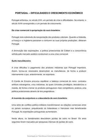PORTUGAL – DIFICULDADES E CRESCIMENTO ECONÓMICO
Portugal enfrentou, no século XVII, um período de crise e dificuldades. No entanto, o
século XVIII correspondeu a um período de crescimento.
Da crise comercial à apropriação do ouro brasileiro
Portugal vivia sobretudo da reexportação dos produtos coloniais. Quando a Holanda,
a França e a Inglaterra passaram a consumir as suas próprias produções, afetaram
Portugal.
A diminuição das exportações, a política protecionista de Colbert e a concorrência
sofrida pelo mercado asiático conduziram a uma crise comercial.
Surto manufatureiro
A crise dificultou o pagamento dos produtos indústrias que Portugal importava.
Assim, tornou-se necessário desenvolver as manufaturas, de forma a produzir
internamente o que, anteriormente, se exportava.
O Conde de Ericeira procurou equilibrar a balança comercial do reino: contratou
artífices estrangeiros; criou indústrias, às quais concedeu privilégios; desvalorizou a
moeda, de forma a tornar os produtos portugueses mais competitivos; praticou uma
política protecionista através de leis pragmáticas.
A inversão da conjuntura e a descoberta do ouro brasileiro
Uma série de conflitos político-militares transformaram as relações comerciais entre
os países europeus, prejudicando os holandeses e franceses mas beneficiando
Portugal. As exportações portuguesas aumentaram.
Nesta altura, os bandeirantes descobrem jazidas de outro no Brasil. Os anos
seguintes foram marcados por pesquisas intensas de jazidas de outro.
Descarregado por Tânia Marques André (taniamarquesandre@gmail.com)
lOMoARcPSD|19666332
 