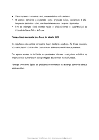  Valorização da classe mercantil, conferindo-lhe maior estatuto.
 O grande comércio é declarado como profissão nobre, conferindo à alta
burguesia o estatuto nobre, que lhe abria acesso a cargos e dignidades.
 Fim da distinção entre cristãos-novos e cristãos-velhos e subordinação do
tribunal do Santo Ofício à Coroa.
Prosperidade comercial dos finais do século XVIII
Os resultados da política pombalina foram bastante positivos. As áreas coloniais,
sob controlo das companhias, prosperaram e desenvolveram outros produtos.
Em alguns setores da indústria, as produções internas conseguiram substituir as
importações e aumentaram as exportações de produtos manufaturados.
Portugal viveu uma época de prosperidade comercial e a balança comercial obteve
saldo positivo.
Descarregado por Tânia Marques André (taniamarquesandre@gmail.com)
lOMoARcPSD|19666332
 