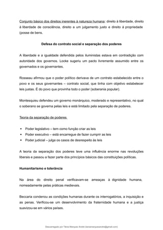 Conjunto básico dos direitos inerentes à natureza humana: direito à liberdade, direito
à liberdade de consciência, direito a um julgamento justo e direito á propriedade
(posse de bens.
Defesa do contrato social e separação dos poderes
A liberdade e a igualdade defendida pelos iluministas estava em contradição com
autoridade dos governos. Locke sugeriu um pacto livremente assumido entre os
governados e os governantes.
Rosseau afirmou que o poder político derivava de um contrato estabelecido entre o
povo e os seus governantes – contrato social, que tinha com objetivo estabelecer
leis justas. É do povo que provinha todo o poder (soberania popular).
Montesquieu defendeu um governo monárquico, moderado e representativo, no qual
o soberano se governa pelas leis e está limitado pela separação de poderes.
Teoria da separação de poderes
 Poder legislativo – tem como função criar as leis
 Poder executivo – está encarregue de fazer cumprir as leis
 Poder judicial – julga os casos de desrespeito às leis
A teoria da separação dos poderes teve uma influência enorme nas revoluções
liberais e passou a fazer parte dos princípios básicos das constituições políticas.
Humanitarismo e tolerância
Na área do direito penal verificavam-se ameaças à dignidade humana,
nomeadamente pelas práticas medievais.
Beccaria condenou as condições humanas durante os interrogatórios, a inquisição e
as penas. Verificou-se um desenvolvimento da fraternidade humana e a justiça
suavizou-se em vários países.
Descarregado por Tânia Marques André (taniamarquesandre@gmail.com)
lOMoARcPSD|19666332
 