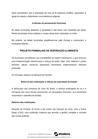 Após constatarem que a imposição de uma só fé originava conflitos, separaram a
igreja do estado e defenderam uma tolerância religiosa.
A difusão do pensamento iluminista
As ideias iluministas abalaram a sociedade e não foram vem recebidas por todos.
Muitos iluministas foram exilados e muitas obras eram colocadas no índex.
No entanto, as ideias iluministas espalharam-se pela Europa e conduziram a
revoluções liberais.
PROJETO POMBALINO DE INSPIRAÇÃO ILUMINISTA
Os iluministas acreditavam nas virtualidades do regime monárquico, o que forneceu
uma fundamentação racional para o reforço do poder régio. Sem cederem o poder
absoluto, alguns monarcas (despostas iluministas) implementaram reformas
profundas.
Em Portugal, destaca-se Marquês de Pombal.
Reforma das instituições e reforço da autoridade do Estado
A diminuição das remessas de outro do Brasil, a doença prolongada do rei e a
corrupção dos seus oficiais provocaram um descalabro financeiro. Era necessário
racionalizar o aparelho do Estado.
Reforma das instituições
Marquês de Pombal, de forma a pôr ordem nas finanças do reino, criou o Erário
Régio (1761), uma instituição moderna que permitiu a gestão completa e corrente
das contas públicas.
Descarregado por Tânia Marques André (taniamarquesandre@gmail.com)
lOMoARcPSD|19666332
 
