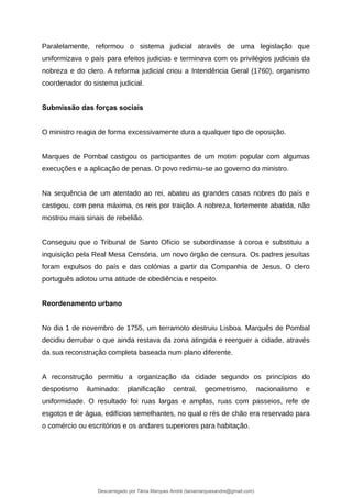 Paralelamente, reformou o sistema judicial através de uma legislação que
uniformizava o país para efeitos judicias e terminava com os privilégios judiciais da
nobreza e do clero. A reforma judicial criou a Intendência Geral (1760), organismo
coordenador do sistema judicial.
Submissão das forças sociais
O ministro reagia de forma excessivamente dura a qualquer tipo de oposição.
Marques de Pombal castigou os participantes de um motim popular com algumas
execuções e a aplicação de penas. O povo redimiu-se ao governo do ministro.
Na sequência de um atentado ao rei, abateu as grandes casas nobres do país e
castigou, com pena máxima, os reis por traição. A nobreza, fortemente abatida, não
mostrou mais sinais de rebelião.
Conseguiu que o Tribunal de Santo Ofício se subordinasse à coroa e substituiu a
inquisição pela Real Mesa Censória, um novo órgão de censura. Os padres jesuítas
foram expulsos do país e das colónias a partir da Companhia de Jesus. O clero
português adotou uma atitude de obediência e respeito.
Reordenamento urbano
No dia 1 de novembro de 1755, um terramoto destruiu Lisboa. Marquês de Pombal
decidiu derrubar o que ainda restava da zona atingida e reerguer a cidade, através
da sua reconstrução completa baseada num plano diferente.
A reconstrução permitiu a organização da cidade segundo os princípios do
despotismo iluminado: planificação central, geometrismo, nacionalismo e
uniformidade. O resultado foi ruas largas e amplas, ruas com passeios, refe de
esgotos e de água, edifícios semelhantes, no qual o rés de chão era reservado para
o comércio ou escritórios e os andares superiores para habitação.
Descarregado por Tânia Marques André (taniamarquesandre@gmail.com)
lOMoARcPSD|19666332
 