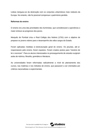 Lisboa reergueu-se da destruição com os conjuntos urbanísticos mais notáveis da
Europa. No entanto, não foi possível compensar o património perdido.
Reformas do ensino
O ensino era uma das prioridades dos iluministas, que consideravam a ignorância o
maior entrave ao progresso dos povos.
Marquês de Pombal criou o Real Colégio dos Nobres (1761) com o objetivo de
preparar os jovens nobres para o desempenho dos altos cargos do Estado.
Foram aplicadas medidas à reestruturação geral do ensino. Os jesuítas, até aí
responsáveis pelo ensino, foram expulsos. Foram criados postos para “mestres de
ler e escrever”. Para os alunos interessados no prosseguimento de estudos surgiram
aulas de retórica, filosofia, gramática e literatura.
As universidades foram reformadas radicalmente a nível do planeamento dos
cursos, nas matérias e nos métodos de ensino, que passaram a ser orientados por
critérios nacionalistas e experimentais.
Descarregado por Tânia Marques André (taniamarquesandre@gmail.com)
lOMoARcPSD|19666332
 