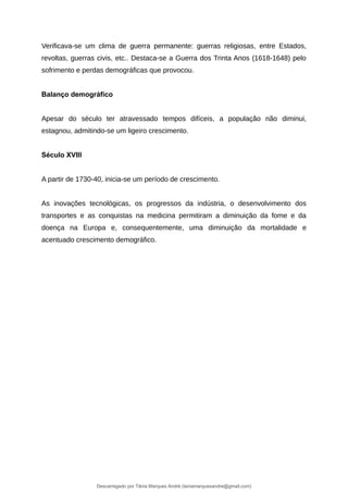 Verificava-se um clima de guerra permanente: guerras religiosas, entre Estados,
revoltas, guerras civis, etc.. Destaca-se a Guerra dos Trinta Anos (1618-1648) pelo
sofrimento e perdas demográficas que provocou.
Balanço demográfico
Apesar do século ter atravessado tempos difíceis, a população não diminui,
estagnou, admitindo-se um ligeiro crescimento.
Século XVIII
A partir de 1730-40, inicia-se um período de crescimento.
As inovações tecnológicas, os progressos da indústria, o desenvolvimento dos
transportes e as conquistas na medicina permitiram a diminuição da fome e da
doença na Europa e, consequentemente, uma diminuição da mortalidade e
acentuado crescimento demográfico.
Descarregado por Tânia Marques André (taniamarquesandre@gmail.com)
lOMoARcPSD|19666332
 