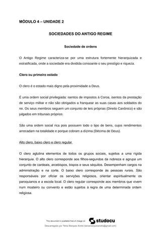 MÓDULO 4 – UNIDADE 2
SOCIEDADES DO ANTIGO REGIME
Sociedade de ordens
O Antigo Regime caracteriza-se por uma estrutura fortemente hierarquizada e
estratificada, onde a sociedade era dividida consoante o seu prestígio e riqueza.
Clero ou primeiro estado
O clero é o estado mais digno pela proximidade a Deus.
É uma ordem social privilegiada: isentos de impostos à Coroa, isentos da prestação
de serviço militar e não são obrigados a franquear as suas casas aos soldados do
rei. Os seus membros seguem um conjunto de leis próprias (Direito Canônico) e são
julgados em tribunais próprios.
São uma ordem social rica pois possuem todo o tipo de bens, cujos rendimentos
arrecadam na totalidade e porque cobram a dízima (Décima de Deus).
Alto clero, baixo clero e clero regular
O clero aglutina elementos de todos os grupos sociais, sujeitos a uma rígida
hierarquia. O alto clero corresponde aos filhos-segundos da nobreza e agrupa um
conjunto de cardeais, arcebispos, bispos e seus séquitos. Desempenham cargos na
administração e na corte. O baixo clero corresponde às pessoas rurais. São
responsáveis por oficiar os servições religiosos, orientar espiritualmente os
paroquianos e a escola local. O clero regular corresponde aos membros que vivem
num mosteiro ou convento e estão sujeitos à regra de uma determinada ordem
religiosa.
Descarregado por Tânia Marques André (taniamarquesandre@gmail.com)
lOMoARcPSD|19666332
 