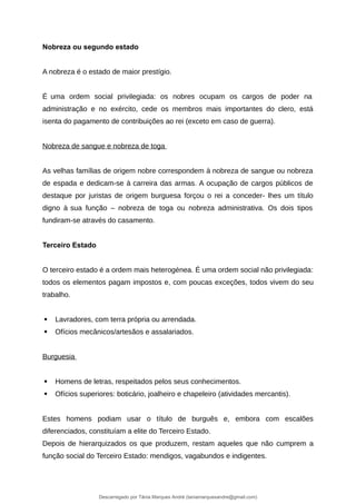Nobreza ou segundo estado
A nobreza é o estado de maior prestígio.
É uma ordem social privilegiada: os nobres ocupam os cargos de poder na
administração e no exército, cede os membros mais importantes do clero, está
isenta do pagamento de contribuições ao rei (exceto em caso de guerra).
Nobreza de sangue e nobreza de toga
As velhas famílias de origem nobre correspondem à nobreza de sangue ou nobreza
de espada e dedicam-se à carreira das armas. A ocupação de cargos públicos de
destaque por juristas de origem burguesa forçou o rei a conceder- lhes um título
digno à sua função – nobreza de toga ou nobreza administrativa. Os dois tipos
fundiram-se através do casamento.
Terceiro Estado
O terceiro estado é a ordem mais heterogénea. É uma ordem social não privilegiada:
todos os elementos pagam impostos e, com poucas exceções, todos vivem do seu
trabalho.
 Lavradores, com terra própria ou arrendada.
 Ofícios mecânicos/artesãos e assalariados.
Burguesia
 Homens de letras, respeitados pelos seus conhecimentos.
 Ofícios superiores: boticário, joalheiro e chapeleiro (atividades mercantis).
Estes homens podiam usar o título de burguês e, embora com escalões
diferenciados, constituíam a elite do Terceiro Estado.
Depois de hierarquizados os que produzem, restam aqueles que não cumprem a
função social do Terceiro Estado: mendigos, vagabundos e indigentes.
Descarregado por Tânia Marques André (taniamarquesandre@gmail.com)
lOMoARcPSD|19666332
 