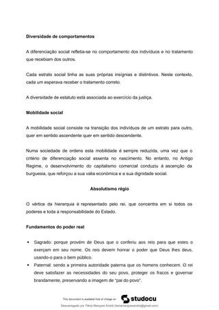 Diversidade de comportamentos
A diferenciação social refletia-se no comportamento dos indivíduos e no tratamento
que recebiam dos outros.
Cada estrato social tinha as suas próprias insígnias e distintivos. Neste contexto,
cada um esperava receber o tratamento correto.
A diversidade de estatuto está associada ao exercício da justiça.
Mobilidade social
A mobilidade social consiste na transição dos indivíduos de um estrato para outro,
quer em sentido ascendente quer em sentido descendente.
Numa sociedade de ordens esta mobilidade é sempre reduzida, uma vez que o
critério de diferenciação social assenta no nascimento. No entanto, no Antigo
Regime, o desenvolvimento do capitalismo comercial conduziu à ascenção da
burguesia, que reforçou a sua valia económica e a sua dignidade social.
Absolutismo régio
O vértice da hierarquia é representado pelo rei, que concentra em si todos os
poderes e toda a responsabilidade do Estado.
Fundamentos do poder real
 Sagrado: porque provém de Deus que o conferiu aos reis para que estes o
exerçam em seu nome. Os reis devem honrar o poder que Deus lhes deus,
usando-o para o bem público.
 Paternal: sendo a primeira autoridade paterna que os homens conhecem. O rei
deve satisfazer as necessidades do seu povo, proteger os fracos e governar
brandamente, preservando a imagem de “pai do povo”.
Descarregado por Tânia Marques André (taniamarquesandre@gmail.com)
lOMoARcPSD|19666332
 