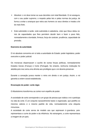  Absoluto: o rei deve tomar as suas decisões com total liberdade. O rei assegura,
com o seu poder supremo, o respeito pelas leis e pelas normas da justiça, de
forma a evitar a anarquia que retira aos homens os seus direitos e instala a lei
do mais forte.
 Está submetido à razão: está submetida à sabedoria, visto que Deus dotou os
reis de capacidades que lhes permitem decidir bem e fazer o povo feliz,
nomeadamente a bondade, firmeza, força de carácter, prudência, capacidade de
previsão.
Exercício da autoridade
O rei absoluto concentra em si toda a autoridade do Estado: poder legislativo, poder
executivo e poder judicial.
Os monarcas dispensavam o auxílio de outras forças políticas, nomeadamente
Estados Gerais (França) e Corte (Portugal). No entanto, nenhuma instituição foi
abolida pois isso seria uma afronta aos privilégios que o rei deveria preservar.
Durante a coroação jurava manter o reino em direito e em justiça. Assim, o rei
garantia a ordem social estabelecida.
Encenação do poder: corte régia
O Absolutismo transformou as cortes num espelho de poder.
A sociedade de corte corresponde a um grupo de pessoa que rodeia o rei e participa
na vida da corte. É um conjunto razoavelmente basto e organizado, que partilha os
mesmos valores e o mesmo padrão de vida, nomeadamente uma etiqueta
minuciosa.
A sociedade de corte servia de modelo aos que aspiravam à grandeza, pois
representava o cume do poder e da influência. No estrangeiro, a corte representava
a imagem de um país.
Descarregado por Tânia Marques André (taniamarquesandre@gmail.com)
lOMoARcPSD|19666332
 