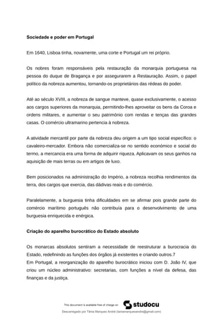 Sociedade e poder em Portugal
Em 1640, Lisboa tinha, novamente, uma corte e Portugal um rei próprio.
Os nobres foram responsáveis pela restauração da monarquia portuguesa na
pessoa do duque de Bragança e por assegurarem a Restauração. Assim, o papel
político da nobreza aumentou, tornando-os proprietários das rédeas do poder.
Até ao século XVIII, a nobreza de sangue manteve, quase exclusivamente, o acesso
aos cargos superiores da monarquia, permitindo-lhes aproveitar os bens da Coroa e
ordens militares, e aumentar o seu património com rendas e tenças das grandes
casas. O comércio ultramarino pertencia à nobreza.
A atividade mercantil por parte da nobreza deu origem a um tipo social específico: o
cavaleiro-mercador. Embora não comercializa-se no sentido económico e social do
termo, a mercancia era uma forma de adquirir riqueza. Aplicavam os seus ganhos na
aquisição de mais terras ou em artigos de luxo.
Bem posicionados na administração do Império, a nobreza recolhia rendimentos da
terra, dos cargos que exercia, das dádivas reais e do comércio.
Paralelamente, a burguesia tinha dificuldades em se afirmar pois grande parte do
comércio marítimo português não contribuía para o desenvolvimento de uma
burguesia enriquecida e enérgica.
Criação do aparelho burocrático do Estado absoluto
Os monarcas absolutos sentiram a necessidade de reestruturar a burocracia do
Estado, redefinindo as funções dos órgãos já existentes e criando outros.7
Em Portugal, a reorganização do aparelho burocrático iniciou com D. João IV, que
criou um núcleo administrativo: secretarias, com funções a nível da defesa, das
finanças e da justiça.
Descarregado por Tânia Marques André (taniamarquesandre@gmail.com)
lOMoARcPSD|19666332
 