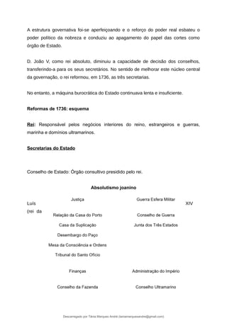 A estrutura governativa foi-se aperfeiçoando e o reforço do poder real esbateu o
poder político da nobreza e conduziu ao apagamento do papel das cortes como
órgão de Estado.
D. João V, como rei absoluto, diminuiu a capacidade de decisão dos conselhos,
transferindo-a para os seus secretários. No sentido de melhorar este núcleo central
da governação, o rei reformou, em 1736, as três secretarias.
No entanto, a máquina burocrática do Estado continuava lenta e insuficiente.
Reformas de 1736: esquema
Rei: Responsável pelos negócios interiores do reino, estrangeiros e guerras,
marinha e domínios ultramarinos.
Secretarias do Estado
Conselho de Estado: Órgão consultivo presidido pelo rei.
Absolutismo joanino
Luís XIV
(rei da
Descarregado por Tânia Marques André (taniamarquesandre@gmail.com)
lOMoARcPSD|19666332
 