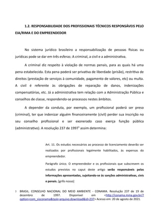 1.2. RESPONSABILIDADE DOS PROFISSIONAIS TÉCNICOS RESPONSÁVEIS PELO
EIA/RIMA E DO EMPREENDEDOR
No sistema jurídico brasileiro a responsabilização de pessoas fsicas ou
jurídicas pode se dar em três esferas: A criminal, a civil e a administratva.
A criminal diz respeito à violação de normas penais, para as quais há uma
pena estabelecida. Esta pena poderá ser privatva de liberdade (prisão), restritva de
direitos (prestação de serviços à comunidade, pagamento de valores, etc) ou multa.
A civil é referente às obrigações de reparação de danos, indenizações
compensatórias, etc. Já a administratva tem relação com a Administração Pública e
conselhos de classe, respondendo-se processos nestes âmbitos.
A depender da conduta, por exemplo, um profissional poderá ser preso
(criminal), ter que indenizar alguém financeiramente (civil) perder sua inscrição no
seu conselho profissional e ser exonerado caso exerça função pública
(administratvo). A resolução 237 de 19975
assim determina:
Art. 11. Os estudos necessários ao processo de licenciamento deverão ser
realizados por profissionais legalmente habilitados, às expensas do
empreendedor.
Parágrafo único. O empreendedor e os profissionais que subscrevem os
estudos previstos no caput deste artgo serão responsáieis pelas
informações apresentadas, sujeitando-se às sanções administratias, ciiis
e penais. [grifo nosso]
5 BRASIL. CONSELHO NACIONAL DO MEIO AMBIENTE - CONAMA. Resolução 237 de 19 de
dezembro de 1997. Disponível em <http://conama.mma.gov.br/o
opton=com.sisconamattas==arquivo.downloadtid=237> Acesso em: 20 de agosto de 2021.
 