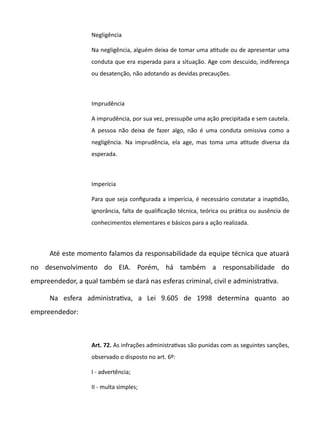 Negligência
Na negligência, alguém deixa de tomar uma attude ou de apresentar uma
conduta que era esperada para a situação. Age com descuido, indiferença
ou desatenção, não adotando as devidas precauções.
Imprudência
A imprudência, por sua vez, pressupõe uma ação precipitada e sem cautela.
A pessoa não deixa de fazer algo, não é uma conduta omissiva como a
negligência. Na imprudência, ela age, mas toma uma attude diversa da
esperada.
Imperícia
Para que seja configurada a imperícia, é necessário constatar a inaptdão,
ignorância, falta de qualificação técnica, teórica ou prátca ou ausência de
conhecimentos elementares e básicos para a ação realizada.
Até este momento falamos da responsabilidade da equipe técnica que atuará
no desenvolvimento do EIA. Porém, há também a responsabilidade do
empreendedor, a qual também se dará nas esferas criminal, civil e administratva.
Na esfera administratva, a Lei 9.605 de 1998 determina quanto ao
empreendedor:
Art. 72. As infrações administratvas são punidas com as seguintes sanções,
observado o disposto no art. 6º:
I - advertência;
II - multa simples;
 
