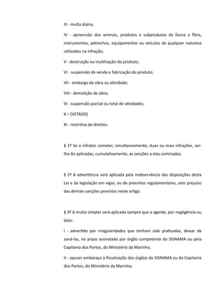 III - multa diária;
IV - apreensão dos animais, produtos e subprodutos da fauna e fora,
instrumentos, petrechos, equipamentos ou veículos de qualquer natureza
utlizados na infração;
V - destruição ou inutlização do produto;
VI - suspensão de venda e fabricação do produto;
VII - embargo de obra ou atvidade;
VIII - demolição de obra;
IX - suspensão parcial ou total de atvidades;
X – (VETADO)
XI - restritva de direitos.
§ 1º Se o infrator cometer, simultaneamente, duas ou mais infrações, ser-
lhe-ão aplicadas, cumulatvamente, as sanções a elas cominadas.
§ 2º A advertência será aplicada pela inobservância das disposições desta
Lei e da legislação em vigor, ou de preceitos regulamentares, sem prejuízo
das demais sanções previstas neste artgo.
§ 3º A multa simples será aplicada sempre que o agente, por negligência ou
dolo:
I - advertdo por irregularidades que tenham sido pratcadas, deixar de
saná-las, no prazo assinalado por órgão competente do SISNAMA ou pela
Capitania dos Portos, do Ministério da Marinha;
II - opuser embaraço à fiscalização dos órgãos do SISNAMA ou da Capitania
dos Portos, do Ministério da Marinha.
 