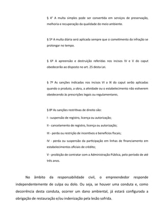 § 4° A multa simples pode ser convertda em serviços de preservação,
melhoria e recuperação da qualidade do meio ambiente.
§ 5º A multa diária será aplicada sempre que o cometmento da infração se
prolongar no tempo.
§ 6º A apreensão e destruição referidas nos incisos IV e V do caput
obedecerão ao disposto no art. 25 desta Lei.
§ 7º As sanções indicadas nos incisos VI a IX do caput serão aplicadas
quando o produto, a obra, a atvidade ou o estabelecimento não estverem
obedecendo às prescrições legais ou regulamentares.
§ 8º As sanções restritvas de direito são:
I - suspensão de registro, licença ou autorização;
II - cancelamento de registro, licença ou autorização;
III - perda ou restrição de incentvos e benefcios fiscais;
IV - perda ou suspensão da partcipação em linhas de financiamento em
estabelecimentos oficiais de crédito;
V - proibição de contratar com a Administração Pública, pelo período de até
três anos.
No âmbito da responsabilidade civil, o empreendedor responde
independentemente de culpa ou dolo. Ou seja, se houver uma conduta e, como
decorrência desta conduta, ocorrer um dano ambiental, já estará configurada a
obrigação de restauração e/ou indenização pela lesão sofrida.
 