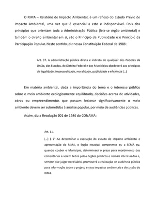 O RIMA – Relatório de Impacto Ambiental, é um refexo do Estudo Prévio de
Impacto Ambiental, uma vez que é essencial a este e indispensável. Dois dos
princípios que orientam toda a Administração Pública (leia-se órgão ambiental) e
também o direito ambiental em si, são o Princípio da Publicidade e o Princípio da
Partcipação Popular. Neste sentdo, diz nossa Consttuição Federal de 1988:
Art. 37. A administração pública direta e indireta de qualquer dos Poderes da
União, dos Estados, do Distrito Federal e dos Municípios obedecerá aos princípios
de legalidade, impessoalidade, moralidade, publicidade e eficiência (...)
Em matéria ambiental, dada a importância do tema e o interesse público
sobre o meio ambiente ecologicamente equilibrado, decisões acerca de atvidades,
obras ou empreendimentos que possam lesionar significatvamente o meio
ambiente devem ser submetdas à análise popular, por meio de audiências públicas.
Assim, diz a Resolução 001 de 1986 do CONAMA:
Art. 11.
(…) § 2o
Ao determinar a execução do estudo de impacto ambiental e
apresentação do RIMA, o órgão estadual competente ou a SEMA ou,
quando couber o Município, determinará o prazo para recebimento dos
comentários a serem feitos pelos órgãos públicos e demais interessados e,
sempre que julgar necessário, promoverá a realização de audiência pública
para informação sobre o projeto e seus impactos ambientais e discussão do
RIMA.
 