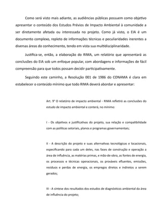 Como será visto mais adiante, as audiências públicas possuem como objetvo
apresentar o conteúdo dos Estudos Prévios de Impacto Ambiental à comunidade a
ser diretamente afetada ou interessada no projeto. Como já visto, o EIA é um
documento complexo, repleto de informações técnicas e peculiaridades inerentes a
diversas áreas do conhecimento, tendo em vista sua multdisciplinaridade.
Justfica-se, então, a elaboração do RIMA, um relatório que apresentará as
conclusões do EIA sob um enfoque popular, com abordagens e informações de fácil
compreensão para que todos possam decidir partcipatvamente.
Seguindo este caminho, a Resolução 001 de 1986 do CONAMA é clara em
estabelecer o conteúdo mínimo que todo RIMA deverá abordar e apresentar:
Art. 9o
O relatório de impacto ambiental - RIMA refetrá as conclusões do
estudo de impacto ambiental e conterá, no mínimo:
I - Os objetvos e justficatvas do projeto, sua relação e compatbilidade
com as polítcas setoriais, planos e programas governamentais;
II - A descrição do projeto e suas alternatvas tecnológicas e locacionais,
especificando para cada um deles, nas fases de construção e operação a
área de infuência, as matérias primas, e mão-de-obra, as fontes de energia,
os processos e técnicas operacionais, os prováveis efuentes, emissões,
resíduos e perdas de energia, os empregos diretos e indiretos a serem
gerados;
III - A síntese dos resultados dos estudos de diagnóstcos ambiental da área
de infuência do projeto;
 