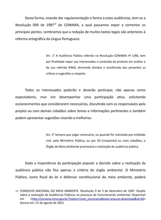 Desta forma, visando dar regulamentação e forma a estas audiências, tem-se a
Resolução 009 de 198710
do CONAMA, a qual passamos expor a comentar os
principais pontos. Lembramos que a redação de muitos textos legais são anteriores à
reforma ortográfica da Língua Portuguesa:
Art. 1o
A Audiência Pública referida na Resolução CONAMA nº 1/86, tem
por finalidade expor aos interessados o conteúdo do produto em análise e
do seu referido RIMA, dirimindo dúvidas e recolhendo dos presentes as
crítcas e sugestões a respeito.
Todos os interessados poderão e deverão partcipar, não apenas como
espectadores, mas sim desempenhar uma partcipação atva, solicitando
esclarecimentos que considerarem necessários, discutndo com os responsáveis pelo
projeto ou com demais cidadãos sobre temas e informações pertnentes e também
podem apresentar sugestões visando a melhorias.
Art. 2o
Sempre que julgar necessário, ou quando for solicitado por entdade
civil, pelo Ministério Público, ou por 50 (cinqüenta) ou mais cidadãos, o
Órgão de Meio Ambiente promoverá a realização de audiência pública.
Dada a importância da partcipação popular a decisão sobre a realização da
audiência pública não fica apenas a critério do órgão ambiental. O Ministério
Público, como fiscal da lei e defensor consttucional do meio ambiente, poderá
10 CONSELHO NACIONAL DO MEIO AMBIENTE. Resolução 9 de 3 de dezembro de 1987. Dispõe
sobre a realização de Audiências Públicas no processo de licenciamento ambiental. Disponível
em <http://conama.mma.gov.br/oopton=com.sisconamattas==arquivo.downloadtid=60>
Acesso em: 21 de agosto de 2021.
 