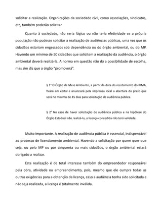 solicitar a realização. Organizações da sociedade civil, como associações, sindicatos,
etc, também poderão solicitar.
Quanto à sociedade, não seria lógico ou não teria efetvidade se a própria
população não pudesse solicitar a realização de audiências públicas, uma vez que os
cidadãos estariam engessados sob dependência ou do órgão ambiental, ou do MP.
Havendo um mínimo de 50 cidadãos que solicitem a realização da audiência, o órgão
ambiental deverá realizá-la. A norma em questão não dá a possibilidade de escolha,
mas sim diz que o órgão “promoverá”.
§ 1o
O Órgão de Meio Ambiente, a partr da data do recebimento do RIMA,
fixará em edital e anunciará pela imprensa local a abertura do prazo que
será no mínimo de 45 dias para solicitação de audiência pública.
§ 2o
No caso de haver solicitação de audiência pública e na hipótese do
Órgão Estadual não realizá-la, a licença concedida não terá validade.
Muito importante. A realização de audiência pública é essencial, indispensável
ao processo de licenciamento ambiental. Havendo a solicitação por quem quer que
seja, ou pelo MP ou por cinquenta ou mais cidadãos, o órgão ambiental estará
obrigado a realizar.
Esta realização é de total interesse também do empreendedor responsável
pela obra, atvidade ou empreendimento, pois, mesmo que ele cumpra todas as
outras exigências para a obtenção da licença, caso a audiência tenha sido solicitada e
não seja realizada, a licença é totalmente inválida.
 