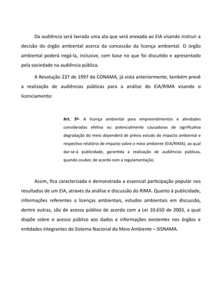 Da audiência será lavrada uma ata que será anexada ao EIA visando instruir a
decisão do órgão ambiental acerca da concessão da licença ambiental. O órgão
ambiental poderá negá-la, inclusive, com base no que foi discutdo e apresentado
pela sociedade na audiência pública.
A Resolução 237 de 1997 do CONAMA, já vista anteriormente, também prevê
a realização de audiências públicas para a análise do EIA/RIMA visando o
licenciamento:
Art. 3º- A licença ambiental para empreendimentos e atvidades
consideradas efetva ou potencialmente causadoras de significatva
degradação do meio dependerá de prévio estudo de impacto ambiental e
respectvo relatório de impacto sobre o meio ambiente (EIA/RIMA), ao qual
dar-se-á publicidade, garantda a realização de audiências públicas,
quando couber, de acordo com a regulamentação.
Assim, fica caracterizada e demonstrada a essencial partcipação popular nos
resultados de um EIA, através da análise e discussão do RIMA. Quanto à publicidade,
informações referentes a licenças ambientais, estudos ambientais em discussão,
dentre outras, são de acesso público de acordo com a Lei 10.650 de 2003, a qual
dispõe sobre o acesso público aos dados e informações existentes nos órgãos e
entdades integrantes do Sistema Nacional do Meio Ambiente – SISNAMA.
 