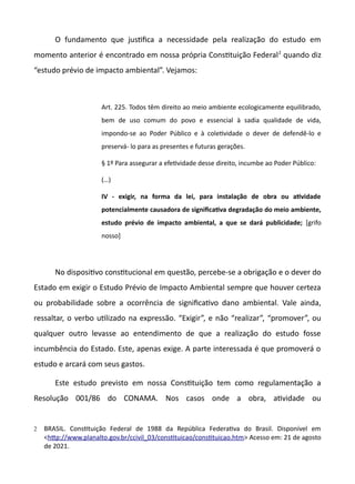 O fundamento que justfica a necessidade pela realização do estudo em
momento anterior é encontrado em nossa própria Consttuição Federal2
quando diz
“estudo prévio de impacto ambiental”. Vejamos:
Art. 225. Todos têm direito ao meio ambiente ecologicamente equilibrado,
bem de uso comum do povo e essencial à sadia qualidade de vida,
impondo-se ao Poder Público e à coletvidade o dever de defendê-lo e
preservá- lo para as presentes e futuras gerações.
§ 1º Para assegurar a efetvidade desse direito, incumbe ao Poder Público:
(…)
IV - exigir, na forma da lei, para instalação de obra ou atiidade
potencialmente causadora de signifcatia degradação do meio ambiente,
estudo préiio de impacto ambiental, a que se dará publicidade; [grifo
nosso]
No dispositvo consttucional em questão, percebe-se a obrigação e o dever do
Estado em exigir o Estudo Prévio de Impacto Ambiental sempre que houver certeza
ou probabilidade sobre a ocorrência de significatvo dano ambiental. Vale ainda,
ressaltar, o verbo utlizado na expressão. “Exigir”, e não “realizar”, “promover”, ou
qualquer outro levasse ao entendimento de que a realização do estudo fosse
incumbência do Estado. Este, apenas exige. A parte interessada é que promoverá o
estudo e arcará com seus gastos.
Este estudo previsto em nossa Consttuição tem como regulamentação a
Resolução 001/86 do CONAMA. Nos casos onde a obra, atvidade ou
2 BRASIL. Consttuição Federal de 1988 da República Federatva do Brasil. Disponível em
<http://www.planalto.gov.br/ccivil.03/consttuicao/consttuicao.htm> Acesso em: 21 de agosto
de 2021.
 