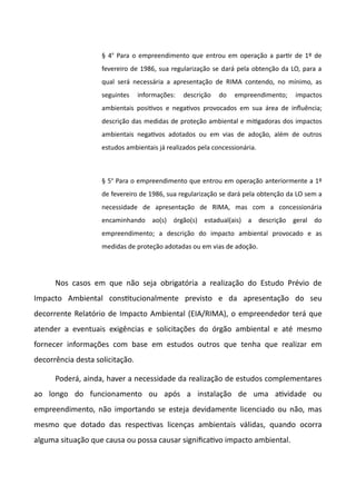 § 4o
Para o empreendimento que entrou em operação a partr de 1º de
fevereiro de 1986, sua regularização se dará pela obtenção da LO, para a
qual será necessária a apresentação de RIMA contendo, no mínimo, as
seguintes informações: descrição do empreendimento; impactos
ambientais positvos e negatvos provocados em sua área de infuência;
descrição das medidas de proteção ambiental e mitgadoras dos impactos
ambientais negatvos adotados ou em vias de adoção, além de outros
estudos ambientais já realizados pela concessionária.
§ 5o
Para o empreendimento que entrou em operação anteriormente a 1º
de fevereiro de 1986, sua regularização se dará pela obtenção da LO sem a
necessidade de apresentação de RIMA, mas com a concessionária
encaminhando ao(s) órgão(s) estadual(ais) a descrição geral do
empreendimento; a descrição do impacto ambiental provocado e as
medidas de proteção adotadas ou em vias de adoção.
Nos casos em que não seja obrigatória a realização do Estudo Prévio de
Impacto Ambiental consttucionalmente previsto e da apresentação do seu
decorrente Relatório de Impacto Ambiental (EIA/RIMA), o empreendedor terá que
atender a eventuais exigências e solicitações do órgão ambiental e até mesmo
fornecer informações com base em estudos outros que tenha que realizar em
decorrência desta solicitação.
Poderá, ainda, haver a necessidade da realização de estudos complementares
ao longo do funcionamento ou após a instalação de uma atvidade ou
empreendimento, não importando se esteja devidamente licenciado ou não, mas
mesmo que dotado das respectvas licenças ambientais válidas, quando ocorra
alguma situação que causa ou possa causar significatvo impacto ambiental.
 