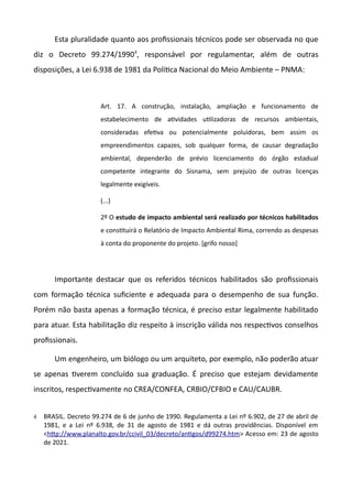 Esta pluralidade quanto aos profissionais técnicos pode ser observada no que
diz o Decreto 99.274/19904
, responsável por regulamentar, além de outras
disposições, a Lei 6.938 de 1981 da Polítca Nacional do Meio Ambiente – PNMA:
Art. 17. A construção, instalação, ampliação e funcionamento de
estabelecimento de atvidades utlizadoras de recursos ambientais,
consideradas efetva ou potencialmente poluidoras, bem assim os
empreendimentos capazes, sob qualquer forma, de causar degradação
ambiental, dependerão de prévio licenciamento do órgão estadual
competente integrante do Sisnama, sem prejuízo de outras licenças
legalmente exigíveis.
(...)
2º O estudo de impacto ambiental será realizado por técnicos habilitados
e consttuirá o Relatório de Impacto Ambiental Rima, correndo as despesas
à conta do proponente do projeto. [grifo nosso]
Importante destacar que os referidos técnicos habilitados são profissionais
com formação técnica suficiente e adequada para o desempenho de sua função.
Porém não basta apenas a formação técnica, é preciso estar legalmente habilitado
para atuar. Esta habilitação diz respeito à inscrição válida nos respectvos conselhos
profissionais.
Um engenheiro, um biólogo ou um arquiteto, por exemplo, não poderão atuar
se apenas tverem concluído sua graduação. É preciso que estejam devidamente
inscritos, respectvamente no CREA/CONFEA, CRBIO/CFBIO e CAU/CAUBR.
4 BRASIL. Decreto 99.274 de 6 de junho de 1990. Regulamenta a Lei nº 6.902, de 27 de abril de
1981, e a Lei nº 6.938, de 31 de agosto de 1981 e dá outras providências. Disponível em
<http://www.planalto.gov.br/ccivil.03/decreto/antgos/d99274.htm> Acesso em: 23 de agosto
de 2021.
 