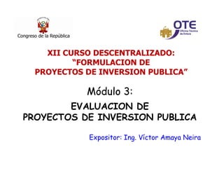 1
Módulo 3:
EVALUACION DE
PROYECTOS DE INVERSION PUBLICA
Expositor: Ing. Víctor Amaya Neira
XII CURSO DESCENTRALIZADO:
“FORMULACION DE
PROYECTOS DE INVERSION PUBLICA”
 