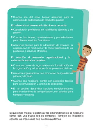 11
Cuando sea del caso, buscar asistencia para la
obtención de certificación de productos propios
Capacitación profesional en habilidades técnicas y de
gestión.
Conocer las formas, requerimientos y procedimientos
para obtener servicios financieros.
Asistencia técnica para la adquisición de insumos, la
organización, la producción y la comercialización de los
productos o servicios ofrecidos.
Contar con asesoría legal relativa a la formalización de
la organización y la formación de empresas asociativas.
Asesoría organizacional con promoción de igualdad de
género y de edad.
Cuando sea necesario, contar con asistencia técnica
para la comunicación y la toma de decisiones.
En lo posible, desarrollar servicios complementarios
para los miembros de la organización, con equidad para
hombres y mujeres
Si queremos mejorar o potenciar los emprendimientos es necesario
contar con una buena red de contactos. También es importante
conocer los organismos que pueden ayudarnos.
En relación al desarrollo organizacional y la
coherencia social se requiere:
En referencia al desempeño técnico se necesita:
 
