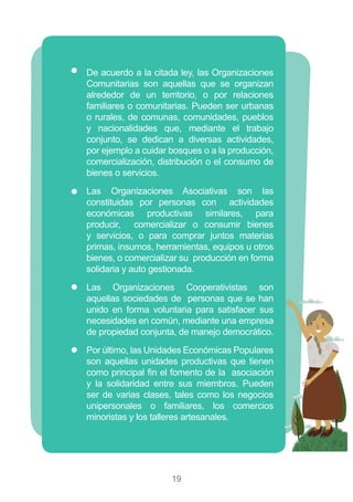19
)) De acuerdo a la citada ley, las Organizaciones
Comunitarias son aquellas que se organizan
alrededor de un territorio, o por relaciones
familiares o comunitarias. Pueden ser urbanas
o rurales, de comunas, comunidades, pueblos
y nacionalidades que, mediante el trabajo
conjunto, se dedican a diversas actividades,
por ejemplo a cuidar bosques o a la producción,
comercialización, distribución o el consumo de
bienes o servicios.
)) Las Organizaciones Asociativas son las
constituidas por personas con actividades
económicas productivas similares, para
producir, comercializar o consumir bienes
y servicios, o para comprar juntos materias
primas, insumos, herramientas, equipos u otros
bienes, o comercializar su producción en forma
solidaria y auto gestionada.
)) Las Organizaciones Cooperativistas son
aquellas sociedades de personas que se han
unido en forma voluntaria para satisfacer sus
necesidades en común, mediante una empresa
de propiedad conjunta, de manejo democrático.
)) Por último, las Unidades Económicas Populares
son aquellas unidades productivas que tienen
como principal fin el fomento de la asociación
y la solidaridad entre sus miembros. Pueden
ser de varias clases, tales como los negocios
unipersonales o familiares, los comercios
minoristas y los talleres artesanales.
 