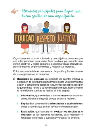 20
Elementos principales para lograr una
buena gestión de una organización
Organizarse es un acto voluntario y con objetivos comunes que
une a las personas para varios fines posibles, por ejemplo para
definir objetivos y metas comunes, desarrollar ideas productivas,
generar nuevos emprendimientos y mejorar sus ingresos.
Entre las características que mejoran la gestión y fortalecimiento
de una organización se destacan:
)) Rendición de Cuentas: La rendición de cuentas implica la
obligación de informar detalladamente sobre una determinada
acción o conjunto de acciones y asumir responsabilidades por
lo que se haya hecho o se haya dejado de hacer. Normalmente
la rendición de cuentas se realiza en tres etapas: 	
99 Informativa, que se refiere a dar a conocer las acciones
antes, durante o después de que estas se realicen.	
99 Explicativa, que se refiere a dar razones o explicaciones
de las acciones que se han llevado o llevarán a cabo.	
99 Evaluación, que consiste en evaluar los resultados e
impactos de las acciones realizadas, para reconocer y
fortalecer lo correcto y cuestionar y superar lo erróneo.
 