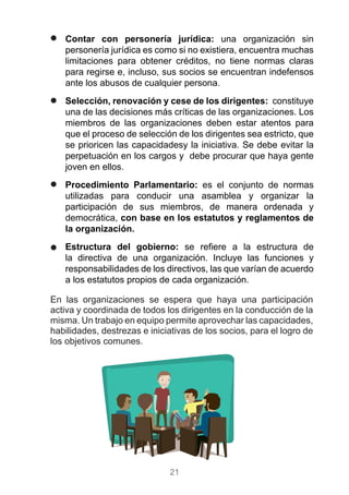 21
)) Contar con personería jurídica: una organización sin
personería jurídica es como si no existiera, encuentra muchas
limitaciones para obtener créditos, no tiene normas claras
para regirse e, incluso, sus socios se encuentran indefensos
ante los abusos de cualquier persona.
)) Selección, renovación y cese de los dirigentes: constituye
una de las decisiones más críticas de las organizaciones. Los
miembros de las organizaciones deben estar atentos para
que el proceso de selección de los dirigentes sea estricto, que
se prioricen las capacidadesy la iniciativa. Se debe evitar la
perpetuación en los cargos y debe procurar que haya gente
joven en ellos.
)) Procedimiento Parlamentario: es el conjunto de normas
utilizadas para conducir una asamblea y organizar la
participación de sus miembros, de manera ordenada y
democrática, con base en los estatutos y reglamentos de
la organización.
)) Estructura del gobierno: se refiere a la estructura de
la directiva de una organización. Incluye las funciones y
responsabilidades de los directivos, las que varían de acuerdo
a los estatutos propios de cada organización.
En las organizaciones se espera que haya una participación
activa y coordinada de todos los dirigentes en la conducción de la
misma. Un trabajo en equipo permite aprovechar las capacidades,
habilidades, destrezas e iniciativas de los socios, para el logro de
los objetivos comunes.
 