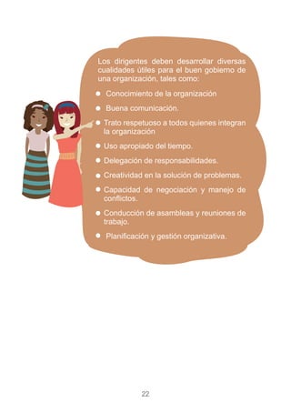 22
Conocimiento de la organización
Buena comunicación.
Trato respetuoso a todos quienes integran
la organización
Uso apropiado del tiempo.
Delegación de responsabilidades.
Creatividad en la solución de problemas.
Capacidad de negociación y manejo de
conflictos.
Conducción de asambleas y reuniones de
trabajo.
Planificación y gestión organizativa.
Los dirigentes deben desarrollar diversas
cualidades útiles para el buen gobierno de
una organización, tales como:
 