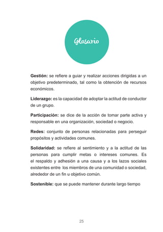 25
)) Gestión: se refiere a guiar y realizar acciones dirigidas a un
objetivo predeterminado, tal como la obtención de recursos
económicos.
)) Liderazgo: es la capacidad de adoptar la actitud de conductor
de un grupo.
)) Participación: se dice de la acción de tomar parte activa y
responsable en una organización, sociedad o negocio.
)) Redes: conjunto de personas relacionadas para perseguir
propósitos y actividades comunes.
)) Solidaridad: se refiere al sentimiento y a la actitud de las
personas para cumplir metas o intereses comunes. Es
el respaldo y adhesión a una causa y a los lazos sociales
existentes entre los miembros de una comunidad o sociedad,
alrededor de un fin u objetivo común.
)) Sostenible: que se puede mantener durante largo tiempo
Glosario
 