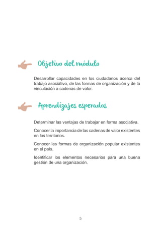 5
Objetivo del módulo
Aprendizajes esperados
)) Desarrollar capacidades en los ciudadanos acerca del
trabajo asociativo, de las formas de organización y de la
vinculación a cadenas de valor.
)) Determinar las ventajas de trabajar en forma asociativa.
)) Conocer la importancia de las cadenas de valor existentes
en los territorios.
)) Conocer las formas de organización popular existentes
en el país.
)) Identificar los elementos necesarios para una buena
gestión de una organización.
 