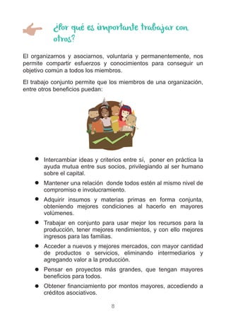 8
¿Por qué es importante trabajar con
otros?
El organizarnos y asociarnos, voluntaria y permanentemente, nos
permite compartir esfuerzos y conocimientos para conseguir un
objetivo común a todos los miembros.
El trabajo conjunto permite que los miembros de una organización,
entre otros beneficios puedan:
)) Intercambiar ideas y criterios entre sí, poner en práctica la
ayuda mutua entre sus socios, privilegiando al ser humano
sobre el capital.
)) Mantener una relación donde todos estén al mismo nivel de
compromiso e involucramiento.
)) Adquirir insumos y materias primas en forma conjunta,
obteniendo mejores condiciones al hacerlo en mayores
volúmenes.
)) Trabajar en conjunto para usar mejor los recursos para la
producción, tener mejores rendimientos, y con ello mejores
ingresos para las familias.
)) Acceder a nuevos y mejores mercados, con mayor cantidad
de productos o servicios, eliminando intermediarios y
agregando valor a la producción.
)) Pensar en proyectos más grandes, que tengan mayores
beneficios para todos.
)) Obtener financiamiento por montos mayores, accediendo a
créditos asociativos.
 