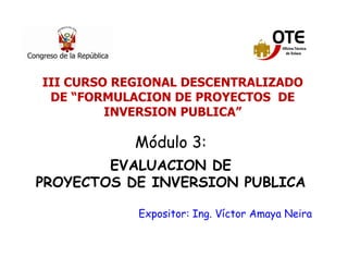 11
Módulo 3:
EVALUACION DE
PROYECTOS DE INVERSION PUBLICA
Expositor: Ing. Víctor Amaya Neira
III CURSO REGIONAL DESCENTRALIZADO
DE “FORMULACION DE PROYECTOS DE
INVERSION PUBLICA”
 
